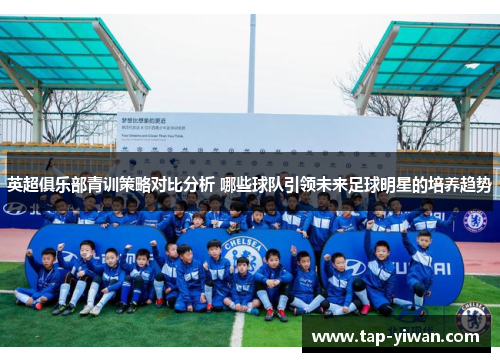 英超俱乐部青训策略对比分析 哪些球队引领未来足球明星的培养趋势 英超俱乐部青训策略对比分析 哪些球队引领未来足球明星的培养趋势