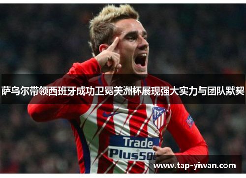 萨乌尔带领西班牙成功卫冕美洲杯展现强大实力与团队默契 萨乌尔带领西班牙成功卫冕美洲杯展现强大实力与团队默契