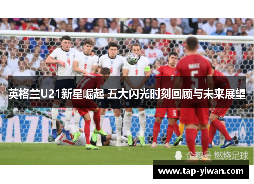 英格兰U21新星崛起 五大闪光时刻回顾与未来展望