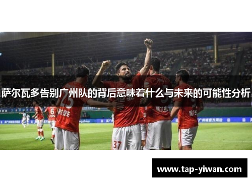 萨尔瓦多告别广州队的背后意味着什么与未来的可能性分析