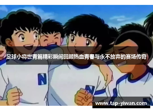 足球小将世青篇精彩瞬间回顾热血青春与永不放弃的赛场传奇