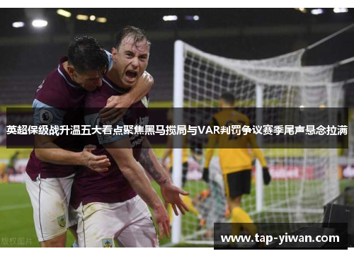 英超保级战升温五大看点聚焦黑马搅局与VAR判罚争议赛季尾声悬念拉满