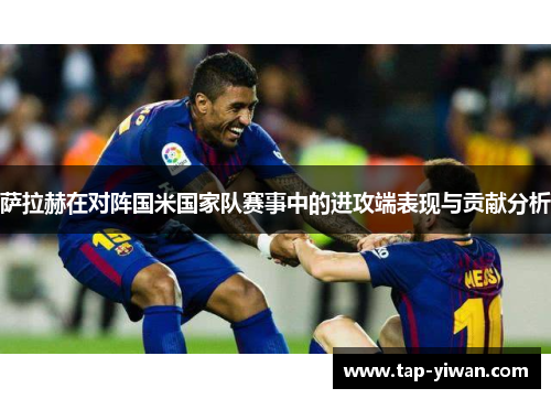 萨拉赫在对阵国米国家队赛事中的进攻端表现与贡献分析